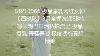 STP19966 极品豪乳网红女神【谭晓彤】3月全裸洗澡BB特写假鸡巴口活私拍流出 极品爆乳 舞骚弄姿 极度诱惑真想操她