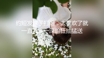 约短发妹子打炮，太喜欢了就一直九浅一深的狂抽猛送