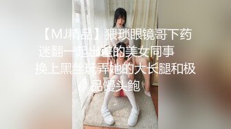 【MJ精品】猥琐眼镜哥下药迷翻一起出差的美女同事❤️换上黑丝玩弄她的大长腿和极品馒头鲍