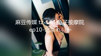 麻豆传媒 tz-144 兔子按摩院 ep10-北条れいか