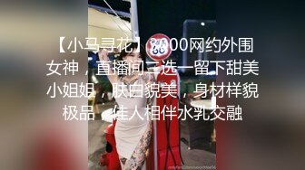 【小马寻花】3000网约外围女神，直播间二选一留下甜美小姐姐，肤白貌美，身材样貌极品，佳人相伴水乳交融