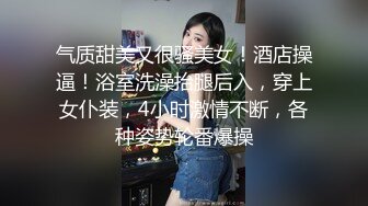 气质甜美又很骚美女！酒店操逼！浴室洗澡抬腿后入，穿上女仆装，4小时激情不断，各种姿势轮番爆操