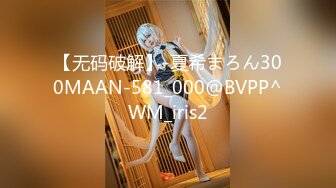 【无码破解】-夏希まろん300MAAN-581_000@BVPP^WM_iris2