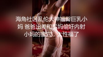 海角社区乱伦大神翘臀巨乳小妈 爸爸出差和后妈偷奸内射小妈的蜜穴，太性福了