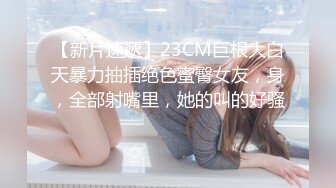 【新片速遞】23CM巨根大白天暴力抽插绝色蜜臀女友，身，全部射嘴里，她的叫的好骚 