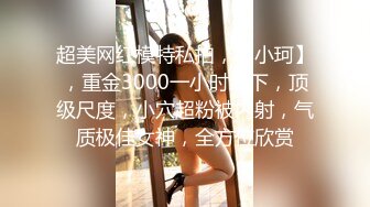 超美网红模特私拍，【小珂】，重金3000一小时线下，顶级尺度，小穴超粉被内射，气质极佳女神，全方位欣赏