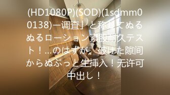 (HD1080P)(SOD)(1sdmm00138)ー调査」と称してぬるぬるローション素股耐久テスト！…のはずが、破けた隙间からぬぷっと生挿入！无许可中出し！