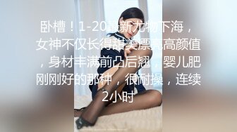 卧槽！1-20最新尤物下海，女神不仅长得甜美漂亮高颜值，身材丰满前凸后翘，婴儿肥刚刚好的那种，很耐操，连续2小时