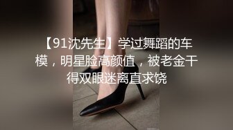 【91沈先生】学过舞蹈的车模，明星脸高颜值，被老金干得双眼迷离直求饶