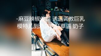 -麻豆辣椒传媒 诱逼调教巨乳模特儿到酒店疯狂草逼 奶子真大