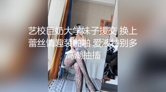 艺校巨奶大学妹子援交 换上蕾丝情趣装啪啪 爱液特别多高潮抽搐