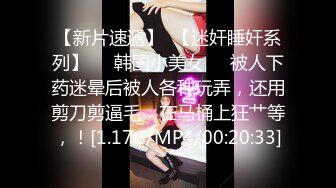 【新片速遞】  【迷奸睡奸系列】❤️韩国小美女❤️被人下药迷晕后被人各种玩弄，还用剪刀剪逼毛，在马桶上狂艹等，！[1.17G/MP4/00:20:33]