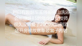 对白有趣翻车王伟哥佛山洗浴会所撩妹85的年少妇女技师很久没做爱了2000元约到酒店开房被故意草破套子内射