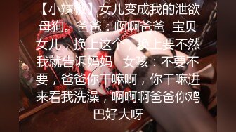 【小辣椒】女儿变成我的泄欲母狗。爸爸：啊啊爸爸  宝贝女儿，换上这个，换上要不然我就告诉妈妈   女孩：不要不要，爸爸你干嘛啊，你干嘛进来看我洗澡，啊啊啊爸爸你鸡巴好大呀