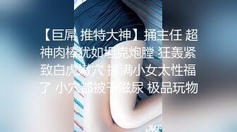 【巨屌 推特大神】捅主任 超神肉棒犹如坦克炮膛 狂轰紧致白虎嫩穴 撑满小女太性福了 小穴都被干滋尿 极品玩物