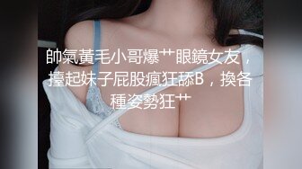 帥氣黃毛小哥爆艹眼鏡女友，擡起妹子屁股瘋狂舔B，換各種姿勢狂艹