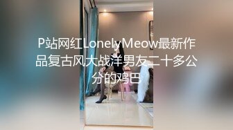 P站网红LonelyMeow最新作品复古风大战洋男友二十多公分的鸡巴