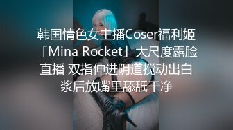 韩国情色女主播Coser福利姬「Mina Rocket」大尺度露脸直播 双指伸进阴道搅动出白浆后放嘴里舔舐干净