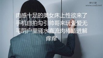 肉感十足的美女床上性欲来了手机自拍勾引帅哥来玩爱爱无毛阴户里骚水直流肉棒插进解痒痒