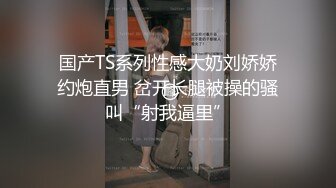 国产TS系列性感大奶刘娇娇约炮直男 岔开长腿被操的骚叫“射我逼里”