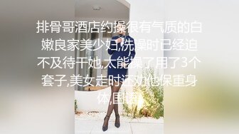 排骨哥酒店约操很有气质的白嫩良家美少妇,洗澡时已经迫不及待干她,太能操了用了3个套子,美女走时还劝他保重身体,国语!