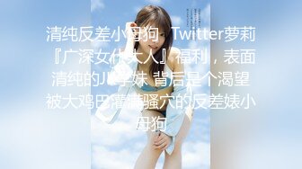 清纯反差小母狗✿Twitter萝莉『广深女仆大人』福利，表面清纯的JK学妹 背后是个渴望被大鸡巴灌满骚穴的反差婊小母狗