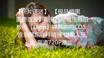 【新片速遞】  【极品媚黑❤️重磅首发】香港超淫骚货舞蹈教练『Loop』裸舞啪啪COS 音乐舞蹈样样精通 供黑人狂肏 高清720P原版 