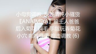 小母狗调教_反差清纯小骚货〖ANAIMIYA〗被主人爸爸后入菊花 剃毛 手指玩弄菊花小穴 啪啪骚逼 炮击调教 (6)