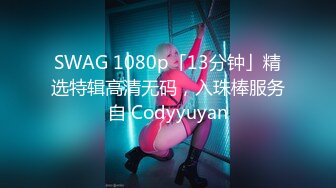 SWAG 1080p「13分钟」精选特辑高清无码，入珠棒服务自 Codyyuyan