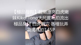 【極品母狗】超嫩漂亮白虎嫩妹Kiko-Tong大尺度私拍流出 極品身材 白虎嫩穴 各種玩弄 高清私拍145P