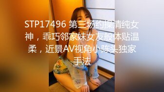 STP17496 第三场约操清纯女神，乖巧邻家妹女友般体贴温柔，近景AV视角小陈头独家手法