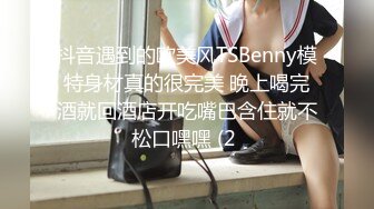 抖音遇到的欧美风TSBenny模特身材真的很完美 晚上喝完酒就回酒店开吃嘴巴含住就不松口嘿嘿 (2 