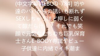 (中文字幕) [EBOD-784] 坊や達のパパからの誘いも断れずSEXしちゃうほど押しに弱くて隙だらけ！？ それでも笑顔で元気なむちむち巨乳保育士さんE-BODY専属デビュー 子供達に内緒でイキ潮ま