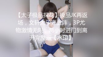 【太子极品探花】极品JK再返场，文轩太子齐上阵，3P尤物激情无限，两小时进门到离开完整版【水印】