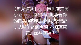 【新片速遞】  ❤️巨乳萝莉美少女❤️：啊啊~好想要看你的鬼头~~嗯嗯好想被爸爸舔，从脚丫舔到阴道~~肛塞菊花、丝袜塞逼！