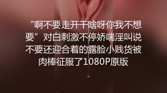 “啊不要走开干啥呀你我不想要”对白刺激不停娇喘淫叫说不要还迎合着的露脸小贱货被肉棒征服了1080P原版