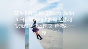 白虎小嫩穴 呆萌美少女 Selina 白白嫩嫩的小萝莉 趁小可爱玩游戏速战速决  精液射一身