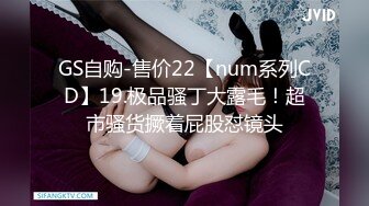 GS自购-售价22【num系列CD】19.极品骚丁大露毛！超市骚货撅着屁股怼镜头