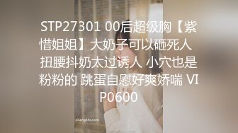 STP27301 00后超级胸【紫惜姐姐】大奶子可以砸死人  扭腰抖奶太过诱人 小穴也是粉粉的 跳蛋自慰好爽娇喘 VIP0600