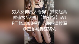 穷人女神富人母狗，推特超高颜值极品空姐【林绾绾】SVIP门槛1888福利，啪啪调教深喉毒龙被脚踩骚穴