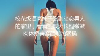 校花级漂亮妹子跑到暗恋男人的家里，看着制服大长腿嫩嫩肉体娇美容颜啪啪猛操