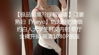 【极品媚黑??绿帽淫妻】淫妻熟妇『Yseyo』奶大臀肥腰细 约白人大学生群交内射 歌厅全裸开操 高清1080P原版