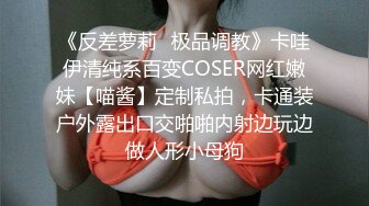 《反差萝莉✿极品调教》卡哇伊清纯系百变COSER网红嫩妹【喵酱】定制私拍，卡通装户外露出口交啪啪内射边玩边做人形小母狗