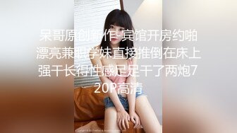 呆哥原创新作-宾馆开房约啪漂亮兼职学妹直接推倒在床上强干长得性感足足干了两炮720P高清