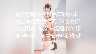 说话嗲嗲甜美极品兼职小妹  先过来给我舔个屌 69姿势掰穴磨阴蒂  抱起来猛插小穴 娇喘呻好听，随着节奏叫的带劲