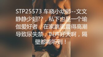 STP25573 车晓小幼师--文文静静少妇??，私下也是一个瑜伽爱好者，在家跳蛋震得高潮导致尿失禁，叫声好大啊，隔壁都能听到！