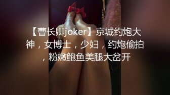 【曹长卿joker】京城约炮大神，女博士，少妇，约炮偷拍，粉嫩鲍鱼美腿大岔开