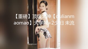 【重磅】顶级大神【dulianmaomao】大学妹+2少妇 未流出