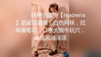 ❤️❤️妖艳小骚货【reaowna】圣诞情趣装，白色网袜，拉珠爆菊花，口塞大黑牛玩穴，极度风骚淫荡