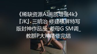 《稀缺资源AI画质增强4k》『JK』三明治 修建横屏特写版封神作品反_差母G SM调_教群P大神精修完结